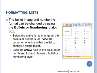 mufassirin@yahoo.com 
FORMATTING LISTS 
 The bullet image and numbering 
format can be changed by using 
the Bullets or Numbering dialog 
box. 
 Select the entire list to change all the 
bullets or numbers, or Place the 
cursor on one line within the list to 
change a single bullet. 
 Click the arrow next to the bulleted or 
numbered list and choose a bullet or 
numbering style. 
40 
 
