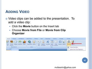 mufassirin@yahoo.com 
ADDING VIDEO 
 Video clips can be added to the presentation. To 
add a video clip: 
 Click the Movie button on the Insert tab 
 Choose Movie from File or Movie from Clip 
Organizer 
41 
 