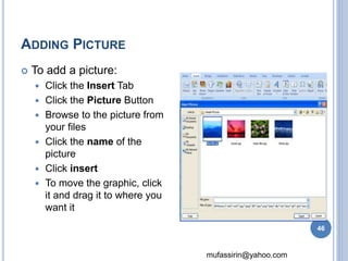 mufassirin@yahoo.com 
ADDING PICTURE 
 To add a picture: 
 Click the Insert Tab 
 Click the Picture Button 
 Browse to the picture from 
your files 
 Click the name of the 
picture 
 Click insert 
 To move the graphic, click 
it and drag it to where you 
want it 
46 
 