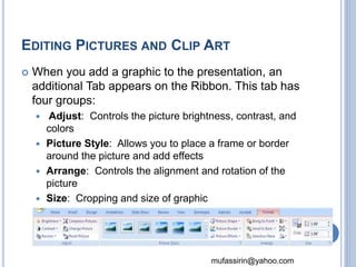 EDITING PICTURES AND CLIP ART 
 When you add a graphic to the presentation, an 
additional Tab appears on the Ribbon. This tab has 
four groups: 
 Adjust: Controls the picture brightness, contrast, and 
mufassirin@yahoo.com 
colors 
 Picture Style: Allows you to place a frame or border 
around the picture and add effects 
 Arrange: Controls the alignment and rotation of the 
picture 
 Size: Cropping and size of graphic 
48 
 