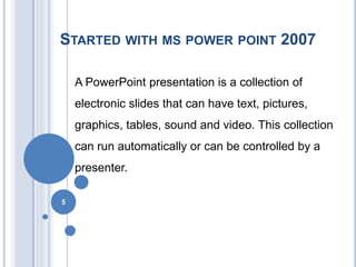 STARTED WITH MS POWER POINT 2007 
A PowerPoint presentation is a collection of 
electronic slides that can have text, pictures, 
graphics, tables, sound and video. This collection 
can run automatically or can be controlled by a 
presenter. 
5 
 