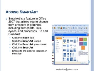 mufassirin@yahoo.com 
ADDING SMARTART 
 SmartArt is a feature in Office 
2007 that allows you to choose 
from a variety of graphics, 
including flow charts, lists, 
cycles, and processes. To add 
SmartArt: 
 Click the Insert Tab 
 Click the SmartArt Button 
 Click the SmartArt you choose 
 Click the SmartArt 
 Drag it to the desired location in 
the slide 
50 
 