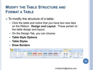 MODIFY THE TABLE STRUCTURE AND 
FORMAT A TABLE 
mufassirin@yahoo.com 
 To modify the structure of a table: 
 Click the table and notice that you have two new tabs 
on the Ribbon: Design and Layout. These pertain to 
the table design and layout. 
 On the Design Tab, you can choose: 
 Table Style Options 
 Table Styles 
 Draw Borders 
54 
 