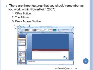  There are three features that you should remember as 
you work within PowerPoint 2007: 
mufassirin@yahoo.com 
1. Office Button 
2. The Ribbon 
3. Quick Access Toolbar 
1 
2 
3 
6 
 