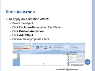 mufassirin@yahoo.com 
SLIDE ANIMATION 
 To apply an animation effect: 
 Select the object 
 Click the Animations tab on the Ribbon 
 Click Custom Animation 
 Click Add Effect 
 Choose the appropriate effect 
66 
 
