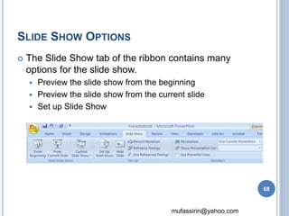mufassirin@yahoo.com 
SLIDE SHOW OPTIONS 
 The Slide Show tab of the ribbon contains many 
options for the slide show. 
 Preview the slide show from the beginning 
 Preview the slide show from the current slide 
 Set up Slide Show 
68 
 