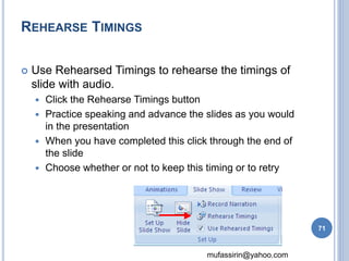 mufassirin@yahoo.com 
REHEARSE TIMINGS 
 Use Rehearsed Timings to rehearse the timings of 
slide with audio. 
 Click the Rehearse Timings button 
 Practice speaking and advance the slides as you would 
in the presentation 
 When you have completed this click through the end of 
the slide 
 Choose whether or not to keep this timing or to retry 
71 
 