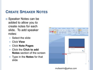 mufassirin@yahoo.com 
CREATE SPEAKER NOTES 
 Speaker Notes can be 
added to allow you to 
create notes for each 
slide. To add speaker 
notes: 
 Select the slide 
 Click View 
 Click Note Pages 
 Click the Click to add 
Notes section of the screen 
 Type in the Notes for that 
slide 73 
 