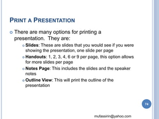 mufassirin@yahoo.com 
PRINT A PRESENTATION 
 There are many options for printing a 
presentation. They are: 
 Slides: These are slides that you would see if you were 
showing the presentation, one slide per page 
 Handouts: 1, 2, 3, 4, 6 or 9 per page, this option allows 
for more slides per page 
 Notes Page: This includes the slides and the speaker 
notes 
 Outline View: This will print the outline of the 
presentation 
74 
 