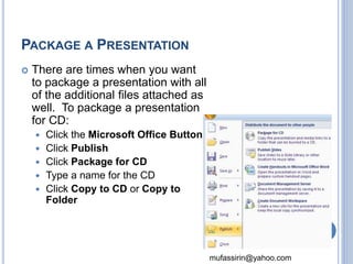 mufassirin@yahoo.com 
PACKAGE A PRESENTATION 
 There are times when you want 
to package a presentation with all 
of the additional files attached as 
well. To package a presentation 
for CD: 
 Click the Microsoft Office Button 
 Click Publish 
 Click Package for CD 
 Type a name for the CD 
 Click Copy to CD or Copy to 
Folder 
77 
 