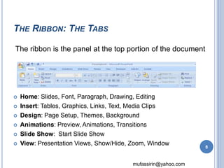 The ribbon is the panel at the top portion of the document 
mufassirin@yahoo.com 
THE RIBBON: THE TABS 
 Home: Slides, Font, Paragraph, Drawing, Editing 
 Insert: Tables, Graphics, Links, Text, Media Clips 
 Design: Page Setup, Themes, Background 
 Animations: Preview, Animations, Transitions 
 Slide Show: Start Slide Show 
 View: Presentation Views, Show/Hide, Zoom, Window 
8 
 