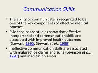 Communication Skills 
• The ability to communicate is recognized to be 
one of the key components of effective medical 
practice. 
• Evidence-based studies show that effective 
interpersonal and communication skills are 
associated with improved health outcomes 
(Stewart, 1995; Stewart et al., 1999). 
• Ineffective communication skills are associated 
with malpractice claims and suits (Levinson et al., 
1997) and medication errors. 
 