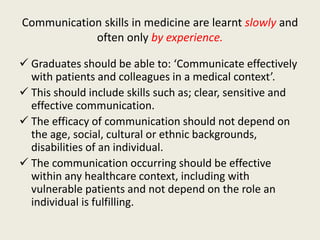 Communication skills in medicine are learnt slowly and 
often only by experience. 
 Graduates should be able to: ‘Communicate effectively 
with patients and colleagues in a medical context’. 
 This should include skills such as; clear, sensitive and 
effective communication. 
 The efficacy of communication should not depend on 
the age, social, cultural or ethnic backgrounds, 
disabilities of an individual. 
 The communication occurring should be effective 
within any healthcare context, including with 
vulnerable patients and not depend on the role an 
individual is fulfilling. 
 