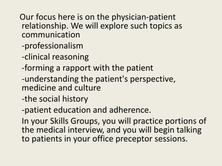 Our focus here is on the physician-patient 
relationship. We will explore such topics as 
communication 
-professionalism 
-clinical reasoning 
-forming a rapport with the patient 
-understanding the patient's perspective, 
medicine and culture 
-the social history 
-patient education and adherence. 
In your Skills Groups, you will practice portions of 
the medical interview, and you will begin talking 
to patients in your office preceptor sessions. 
 