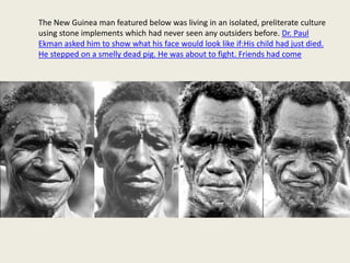 The New Guinea man featured below was living in an isolated, preliterate culture 
using stone implements which had never seen any outsiders before. Dr. Paul 
Ekman asked him to show what his face would look like if:His child had just died. 
He stepped on a smelly dead pig. He was about to fight. Friends had come 
 