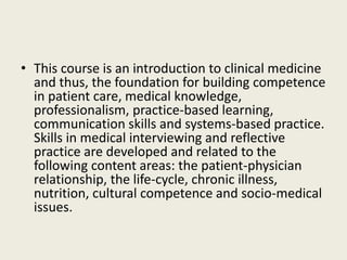 • This course is an introduction to clinical medicine 
and thus, the foundation for building competence 
in patient care, medical knowledge, 
professionalism, practice-based learning, 
communication skills and systems-based practice. 
Skills in medical interviewing and reflective 
practice are developed and related to the 
following content areas: the patient-physician 
relationship, the life-cycle, chronic illness, 
nutrition, cultural competence and socio-medical 
issues. 
 
