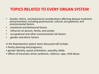 TOPICS RELATED TO EVERY ORGAN SYSTEM 
• Gender, ethnic, and behavioral considerations affecting disease treatment 
and prevention, including psychosocial, cultural, occupational, and 
environmental factors 
• emotional and behavioral factors 
• influence on person, family, and society 
• occupational and other environmental risk factors 
• gender and ethnic factors 
In the Reproductive system items discussed will include: 
• family planning and pregnancy 
• gender identity, sexual orientation, sexuality, libido 
• effects of traumatic stress syndrome, violence, rape, child abuse 
 