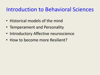 Introduction to Behavioral Sciences 
• Historical models of the mind 
• Temperament and Personality 
• Introductory Affective neuroscience 
• How to become more Resilient? 
 