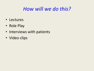 How will we do this? 
• Lectures 
• Role Play 
• Interviews with patients 
• Video clips 
 