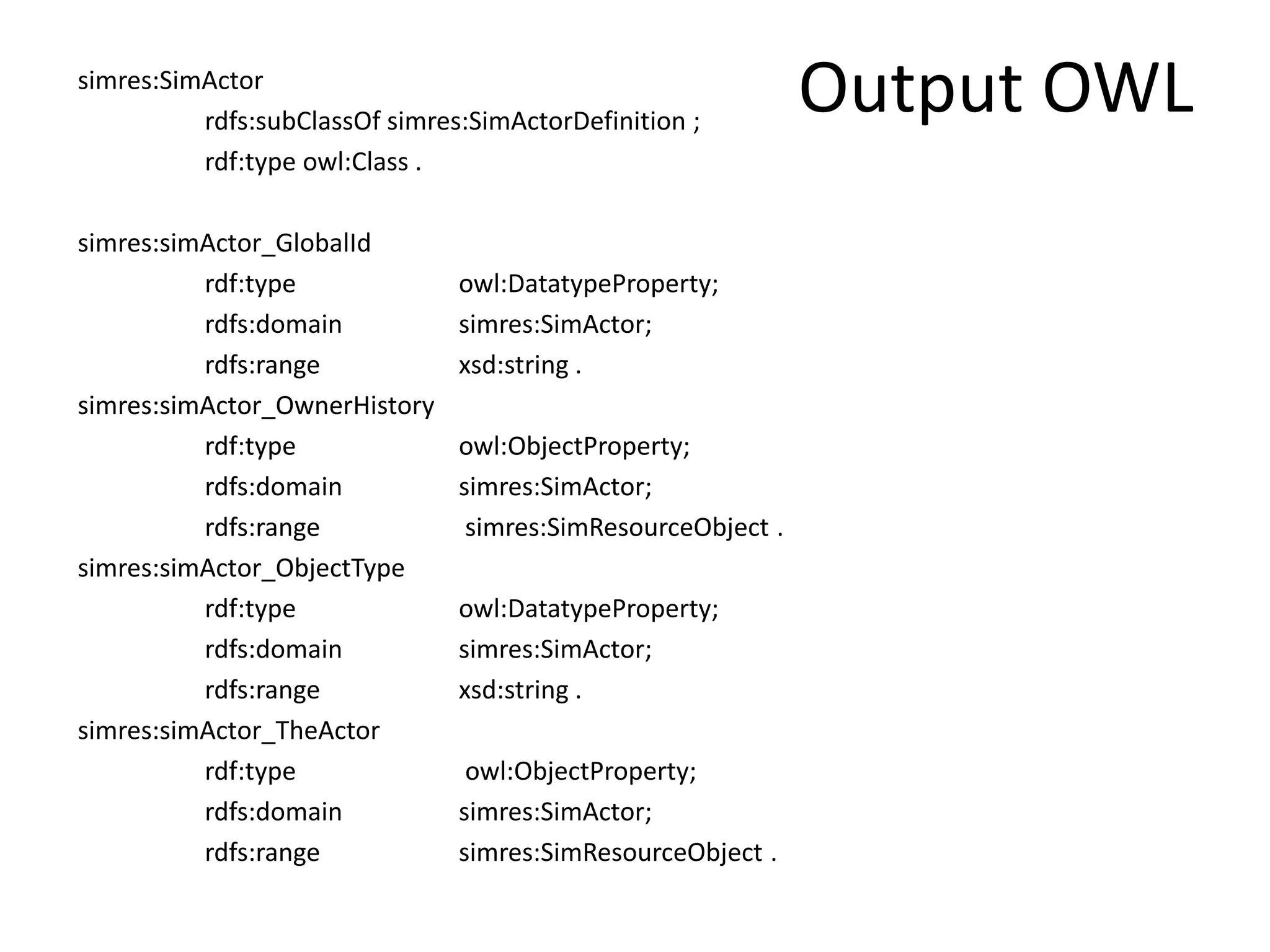 simres:SimActor Output OWL 
rdfs:subClassOf simres:SimActorDefinition ; 
rdf:type owl:Class . 
simres:simActor_GlobalId 
rdf:type owl:DatatypeProperty; 
rdfs:domain simres:SimActor; 
rdfs:range xsd:string . 
simres:simActor_OwnerHistory 
rdf:type owl:ObjectProperty; 
rdfs:domain simres:SimActor; 
rdfs:range simres:SimResourceObject . 
simres:simActor_ObjectType 
rdf:type owl:DatatypeProperty; 
rdfs:domain simres:SimActor; 
rdfs:range xsd:string . 
simres:simActor_TheActor 
rdf:type owl:ObjectProperty; 
rdfs:domain simres:SimActor; 
rdfs:range simres:SimResourceObject . 
 