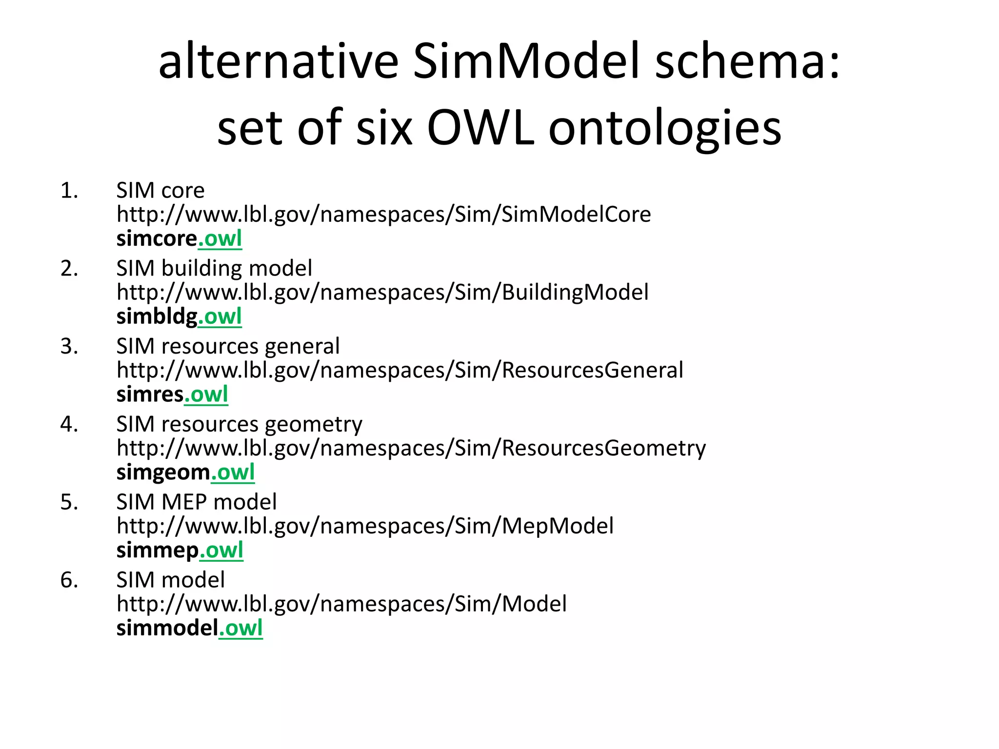 alternative SimModel schema: 
set of six OWL ontologies 
1. SIM core 
http://www.lbl.gov/namespaces/Sim/SimModelCore 
simcore.owl 
2. SIM building model 
http://www.lbl.gov/namespaces/Sim/BuildingModel 
simbldg.owl 
3. SIM resources general 
http://www.lbl.gov/namespaces/Sim/ResourcesGeneral 
simres.owl 
4. SIM resources geometry 
http://www.lbl.gov/namespaces/Sim/ResourcesGeometry 
simgeom.owl 
5. SIM MEP model 
http://www.lbl.gov/namespaces/Sim/MepModel 
simmep.owl 
6. SIM model 
http://www.lbl.gov/namespaces/Sim/Model 
simmodel.owl 
 