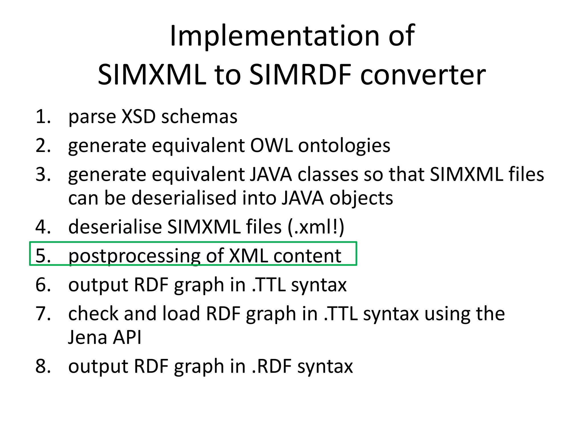 Implementation of 
SIMXML to SIMRDF converter 
1. parse XSD schemas 
2. generate equivalent OWL ontologies 
3. generate equivalent JAVA classes so that SIMXML files 
can be deserialised into JAVA objects 
4. deserialise SIMXML files (.xml!) 
5. postprocessing of XML content 
6. output RDF graph in .TTL syntax 
7. check and load RDF graph in .TTL syntax using the 
Jena API 
8. output RDF graph in .RDF syntax 
 
