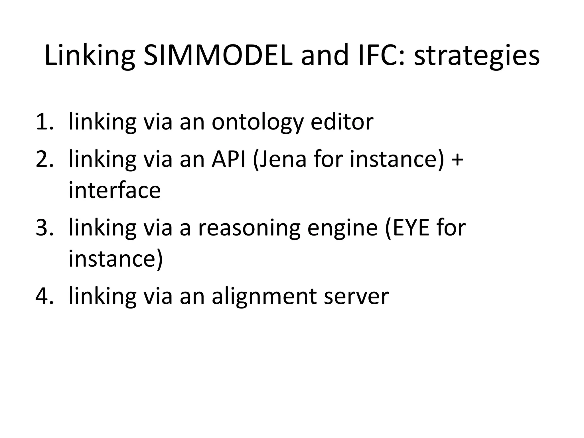 Linking SIMMODEL and IFC: strategies 
1. linking via an ontology editor 
2. linking via an API (Jena for instance) + 
interface 
3. linking via a reasoning engine (EYE for 
instance) 
4. linking via an alignment server 
 