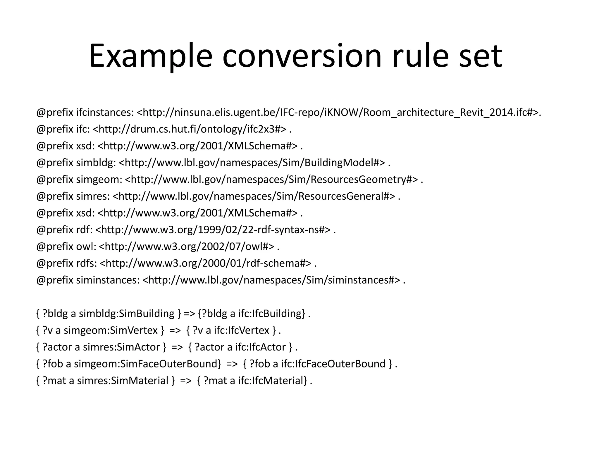 Example conversion rule set 
@prefix ifcinstances: <http://ninsuna.elis.ugent.be/IFC-repo/iKNOW/Room_architecture_Revit_2014.ifc#>. 
@prefix ifc: <http://drum.cs.hut.fi/ontology/ifc2x3#> . 
@prefix xsd: <http://www.w3.org/2001/XMLSchema#> . 
@prefix simbldg: <http://www.lbl.gov/namespaces/Sim/BuildingModel#> . 
@prefix simgeom: <http://www.lbl.gov/namespaces/Sim/ResourcesGeometry#> . 
@prefix simres: <http://www.lbl.gov/namespaces/Sim/ResourcesGeneral#> . 
@prefix xsd: <http://www.w3.org/2001/XMLSchema#> . 
@prefix rdf: <http://www.w3.org/1999/02/22-rdf-syntax-ns#> . 
@prefix owl: <http://www.w3.org/2002/07/owl#> . 
@prefix rdfs: <http://www.w3.org/2000/01/rdf-schema#> . 
@prefix siminstances: <http://www.lbl.gov/namespaces/Sim/siminstances#> . 
{ ?bldg a simbldg:SimBuilding } => {?bldg a ifc:IfcBuilding} . 
{ ?v a simgeom:SimVertex } => { ?v a ifc:IfcVertex } . 
{ ?actor a simres:SimActor } => { ?actor a ifc:IfcActor } . 
{ ?fob a simgeom:SimFaceOuterBound} => { ?fob a ifc:IfcFaceOuterBound } . 
{ ?mat a simres:SimMaterial } => { ?mat a ifc:IfcMaterial} . 
 