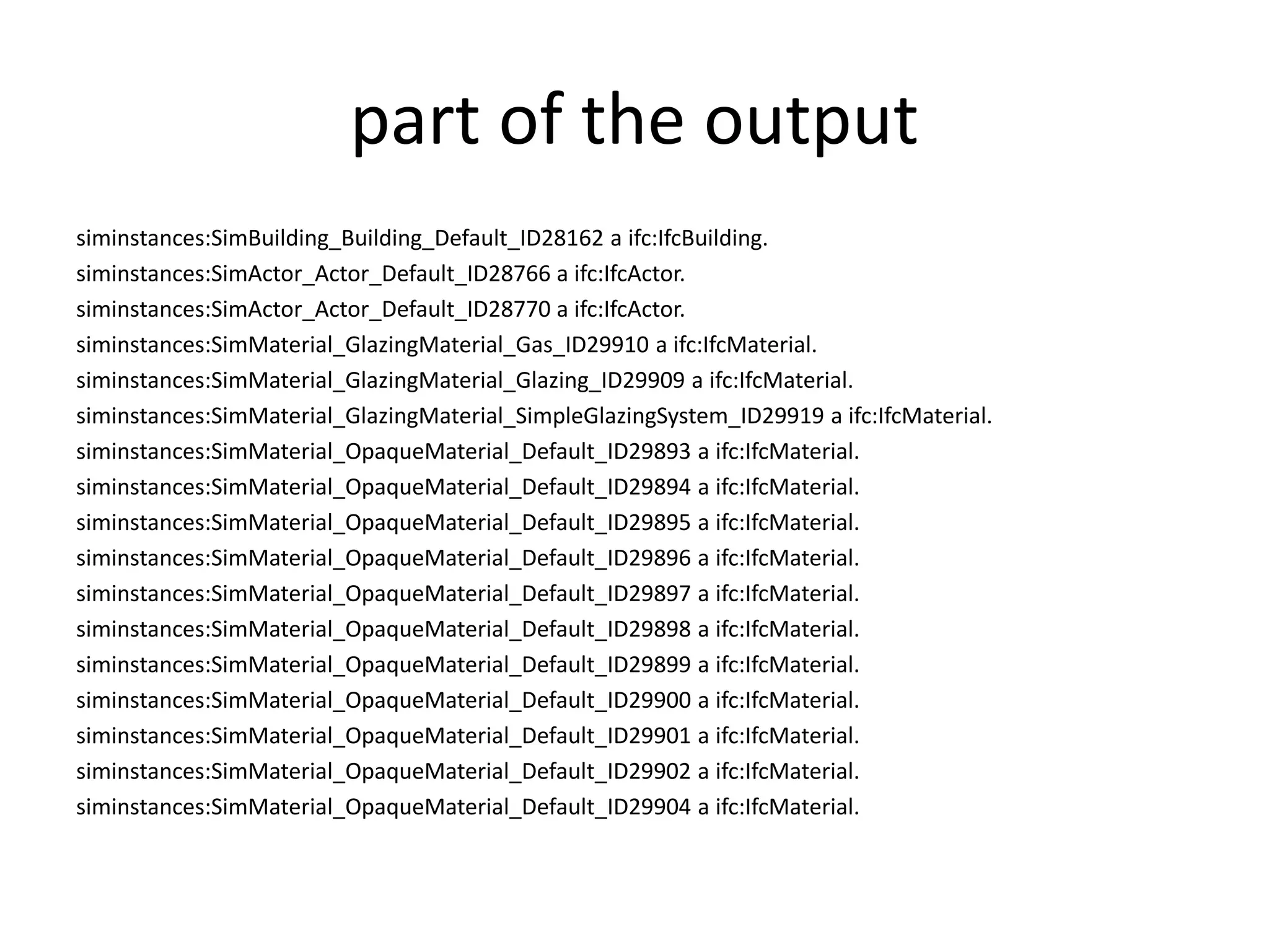 part of the output 
siminstances:SimBuilding_Building_Default_ID28162 a ifc:IfcBuilding. 
siminstances:SimActor_Actor_Default_ID28766 a ifc:IfcActor. 
siminstances:SimActor_Actor_Default_ID28770 a ifc:IfcActor. 
siminstances:SimMaterial_GlazingMaterial_Gas_ID29910 a ifc:IfcMaterial. 
siminstances:SimMaterial_GlazingMaterial_Glazing_ID29909 a ifc:IfcMaterial. 
siminstances:SimMaterial_GlazingMaterial_SimpleGlazingSystem_ID29919 a ifc:IfcMaterial. 
siminstances:SimMaterial_OpaqueMaterial_Default_ID29893 a ifc:IfcMaterial. 
siminstances:SimMaterial_OpaqueMaterial_Default_ID29894 a ifc:IfcMaterial. 
siminstances:SimMaterial_OpaqueMaterial_Default_ID29895 a ifc:IfcMaterial. 
siminstances:SimMaterial_OpaqueMaterial_Default_ID29896 a ifc:IfcMaterial. 
siminstances:SimMaterial_OpaqueMaterial_Default_ID29897 a ifc:IfcMaterial. 
siminstances:SimMaterial_OpaqueMaterial_Default_ID29898 a ifc:IfcMaterial. 
siminstances:SimMaterial_OpaqueMaterial_Default_ID29899 a ifc:IfcMaterial. 
siminstances:SimMaterial_OpaqueMaterial_Default_ID29900 a ifc:IfcMaterial. 
siminstances:SimMaterial_OpaqueMaterial_Default_ID29901 a ifc:IfcMaterial. 
siminstances:SimMaterial_OpaqueMaterial_Default_ID29902 a ifc:IfcMaterial. 
siminstances:SimMaterial_OpaqueMaterial_Default_ID29904 a ifc:IfcMaterial. 
 