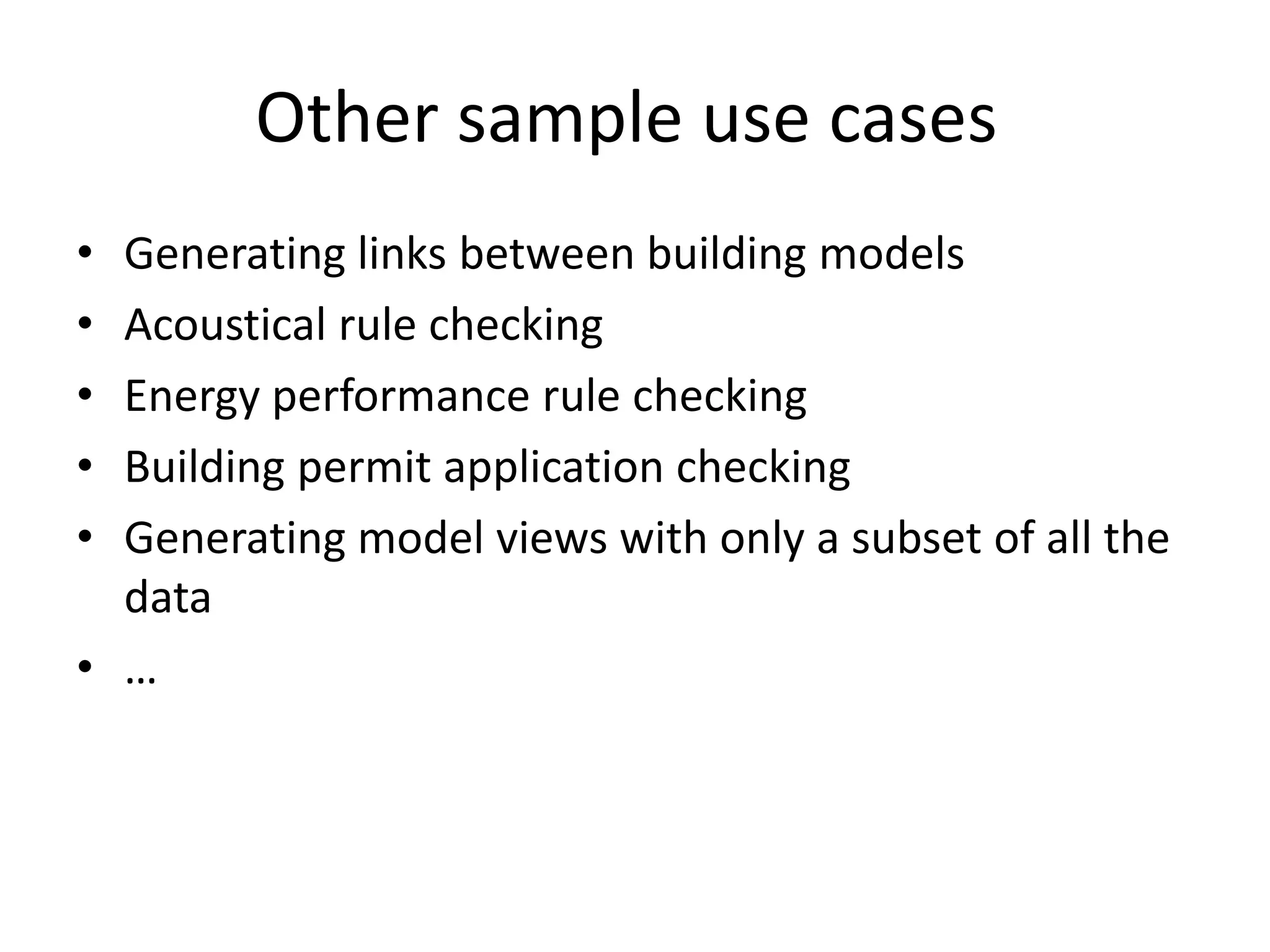 Other sample use cases 
• Generating links between building models 
• Acoustical rule checking 
• Energy performance rule checking 
• Building permit application checking 
• Generating model views with only a subset of all the 
data 
• … 
 