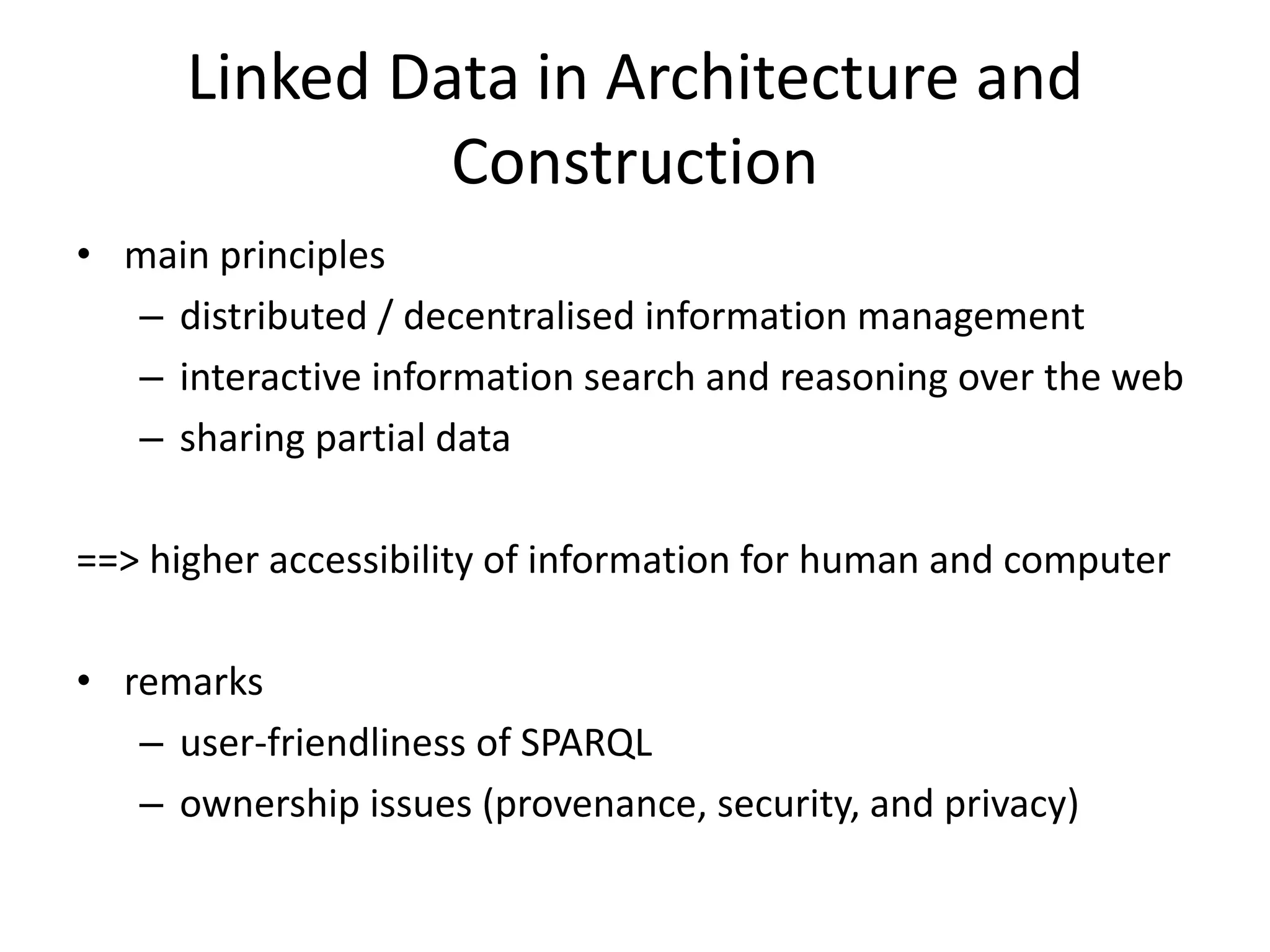 Linked Data in Architecture and 
Construction 
• main principles 
– distributed / decentralised information management 
– interactive information search and reasoning over the web 
– sharing partial data 
==> higher accessibility of information for human and computer 
• remarks 
– user-friendliness of SPARQL 
– ownership issues (provenance, security, and privacy) 
 