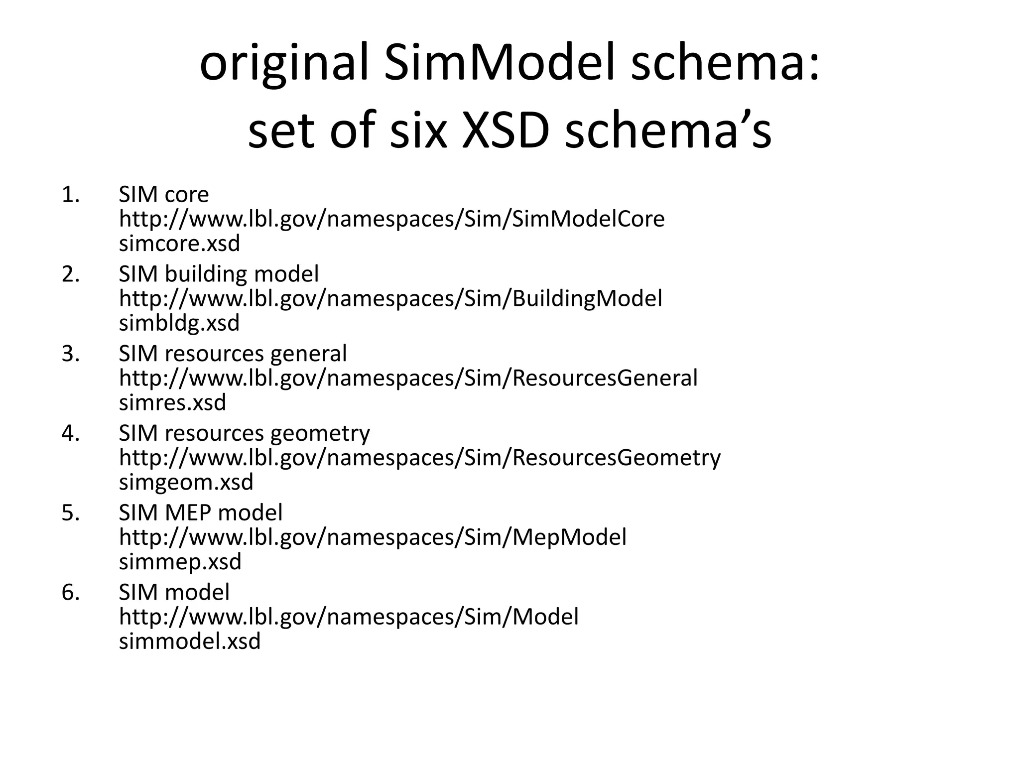original SimModel schema: 
set of six XSD schema’s 
1. SIM core 
http://www.lbl.gov/namespaces/Sim/SimModelCore 
simcore.xsd 
2. SIM building model 
http://www.lbl.gov/namespaces/Sim/BuildingModel 
simbldg.xsd 
3. SIM resources general 
http://www.lbl.gov/namespaces/Sim/ResourcesGeneral 
simres.xsd 
4. SIM resources geometry 
http://www.lbl.gov/namespaces/Sim/ResourcesGeometry 
simgeom.xsd 
5. SIM MEP model 
http://www.lbl.gov/namespaces/Sim/MepModel 
simmep.xsd 
6. SIM model 
http://www.lbl.gov/namespaces/Sim/Model 
simmodel.xsd 
 