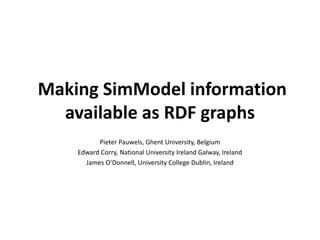 Making SimModel information 
available as RDF graphs 
Pieter Pauwels, Ghent University, Belgium 
Edward Corry, National University Ireland Galway, Ireland 
James O’Donnell, University College Dublin, Ireland 
 