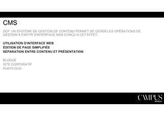 CMS 
DEF: UN SYSTÈME DE GESTION DE CONTENU PERMET DE GÉRER LES OPÉRATIONS DE 
GESTION À PARTIR D'INTERFACE WEB CONÇU A CET EFFET. 
UTILISATION D'INTERFACE WEB 
ÉDITION DE PAGE SIMPLIFIÉE 
SÉPARATION ENTRE CONTENU ET PRÉSENTATION 
BLOGUE 
SITE CORPORATIF 
PORTFOLIO 
 