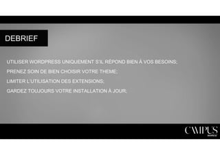 DEBRIEF 
UTILISER WORDPRESS UNIQUEMENT S’IL RÉPOND BIEN À VOS BESOINS; 
PRENEZ SOIN DE BIEN CHOISIR VOTRE THEME; 
LIMITER L’UTILISATION DES EXTENSIONS; 
GARDEZ TOUJOURS VOTRE INSTALLATION À JOUR; 
 