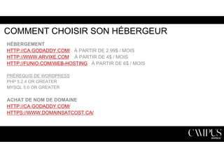 COMMENT CHOISIR SON HÉBERGEUR 
HÉBERGEMENT 
HTTP://CA.GODADDY.COM/ À PARTIR DE 2.99$ / MOIS 
HTTP://WWW.ARVIXE.COM À PARTIR DE 4$ / MOIS 
HTTP://FUNIO.COM/WEB-HOSTING À PARTIR DE 6$ / MOIS 
PRÉREQUIS DE WORDPRESS 
PHP 5.2.4 OR GREATER 
MYSQL 5.0 OR GREATER 
ACHAT DE NOM DE DOMAINE 
HTTP://CA.GODADDY.COM/ 
HTTPS://WWW.DOMAINSATCOST.CA/ 
 