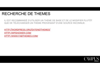 RECHERCHE DE THEMES 
IL EST RECOMMANDÉ D’UTILISER UN THEME DE BASE ET DE LE MODIFIER PLUTÔT 
QUE DE TÉLÉCHARGER UN THEME PROVENANT D’UNE SOURCE INCONNUE. 
HTTP://WORDPRESS.ORG/EXTEND/THEMES/ 
HTTP://WPSHOWER.COM/ 
HTTP://WWW.FABTHEMES.COM/ 
 