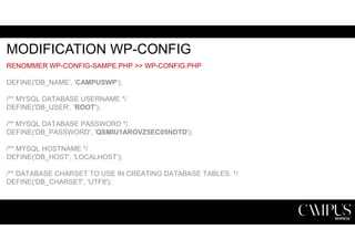 MODIFICATION WP-CONFIG 
RENOMMER WP-CONFIG-SAMPE.PHP >> WP-CONFIG.PHP 
DEFINE('DB_NAME', 'CAMPUSWP'); 
/** MYSQL DATABASE USERNAME */ 
DEFINE('DB_USER', 'ROOT'); 
/** MYSQL DATABASE PASSWORD */ 
DEFINE('DB_PASSWORD', 'QSMIU1AROVZ5EC05NDTD'); 
/** MYSQL HOSTNAME */ 
DEFINE('DB_HOST', 'LOCALHOST'); 
/** DATABASE CHARSET TO USE IN CREATING DATABASE TABLES. */ 
DEFINE('DB_CHARSET', 'UTF8'); 
 