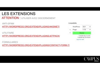 LES EXTENSIONS 
ATTENTION : UTILISER AVEC DISCERNEMENT 
ANTI-SPAM 
HTTP://WORDPRESS.ORG/EXTEND/PLUGINS/AKISMET/ 
UTILITAIRE 
HTTP://WORDPRESS.ORG/EXTEND/PLUGINS/JETPACK/ 
FORMULAIRES 
HTTP://WORDPRESS.ORG/EXTEND/PLUGINS/CONTACT-FORM-7/ 
 