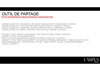 OUTIL DE PARTAGE 
HTTP://WORDPRESS.ORG/EXTEND/PLUGINS/ADDTHIS/ 
<SPAN CLASS='ST_FACEBOOK_HCOUNT' DISPLAYTEXT='FACEBOOK'></SPAN> 
<SPAN CLASS='ST_TWITTER_HCOUNT' DISPLAYTEXT='TWEET'></SPAN> 
<SPAN CLASS='ST_LINKEDIN_HCOUNT' DISPLAYTEXT='LINKEDIN'></SPAN> 
<SPAN CLASS='ST_EMAIL_HCOUNT' DISPLAYTEXT='EMAIL'></SPAN> 
<SCRIPT TYPE="TEXT/JAVASCRIPT">VAR SWITCHTO5X=TRUE;</SCRIPT> 
<SCRIPT TYPE="TEXT/JAVASCRIPT" 
SRC="HTTP://W.SHARETHIS.COM/BUTTON/BUTTONS.JS"></SCRIPT> 
<SCRIPT TYPE="TEXT/JAVASCRIPT">STLIGHT.OPTIONS({PUBLISHER: "F2BF913C-AF1D-4791- 
915B-E6D9644E70E7", DONOTHASH: FALSE, DONOTCOPY: FALSE, HASHADDRESSBAR: 
TRUE});</SCRIPT> 
 