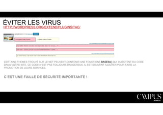 ÉVITER LES VIRUS 
HTTP://WORDPRESS.ORG/EXTEND/PLUGINS/TAC/ 
CERTAINS THEMES TROUVÉ SUR LE NET PEUVENT CONTENIR UNE FONCTIONS BASE64() QUI INJECTENT DU CODE 
DANS VOTRE SITE. CE CODE N’EST PAS TOUJOURS DANGEREUX, IL EST SOUVENT AJOUTER POUR FAIRE LA 
PROMOTION DE LEURS SERVICES. 
C’EST UNE FAILLE DE SÉCURITÉ IMPORTANTE ! 
 