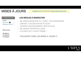 MISES À JOURS 
LES RÈGLES À RESPECTER 
- NE JAMAIS MODIFIER LE « CORE » DE WORDPRESS 
- LIMITER L’UTILISATION DE PLUG-IN 
- CHOISIR JUDICIEUSEMENT SES PLUG-IN 
- NE JAMAIS TESTER EN LIGNE 
- UTILISER LES « CHILD THEME » 
- TOUJOURS FAIRE LES MISES A JOURS !!! 
Mises à jours 
Wordpress 
Les themes 
Les plugins 
 