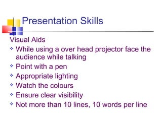 Presentation Skills 
Visual Aids 
 While using a over head projector face the 
audience while talking 
 Point with a pen 
 Appropriate lighting 
 Watch the colours 
 Ensure clear visibility 
 Not more than 10 lines, 10 words per line 
 