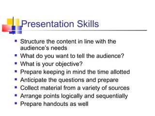 Presentation Skills 
 Structure the content in line with the 
audience’s needs 
 What do you want to tell the audience? 
 What is your objective? 
 Prepare keeping in mind the time allotted 
 Anticipate the questions and prepare 
 Collect material from a variety of sources 
 Arrange points logically and sequentially 
 Prepare handouts as well 
 