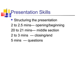 Presentation Skills 
 Structuring the presentation 
2 to 2.5 mins--- opening/beginning 
20 to 21 mins--- middle section 
2 to 3 mins --- closing/end 
5 mins --- questions 
 