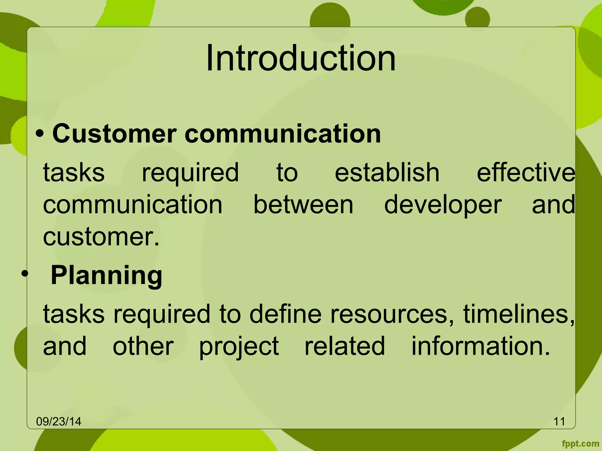 Introduction 
• Customer communication 
tasks required to establish effective 
communication between developer and 
customer. 
• Planning 
tasks required to define resources, timelines, 
and other project related information. 
09/23/14 11 
 