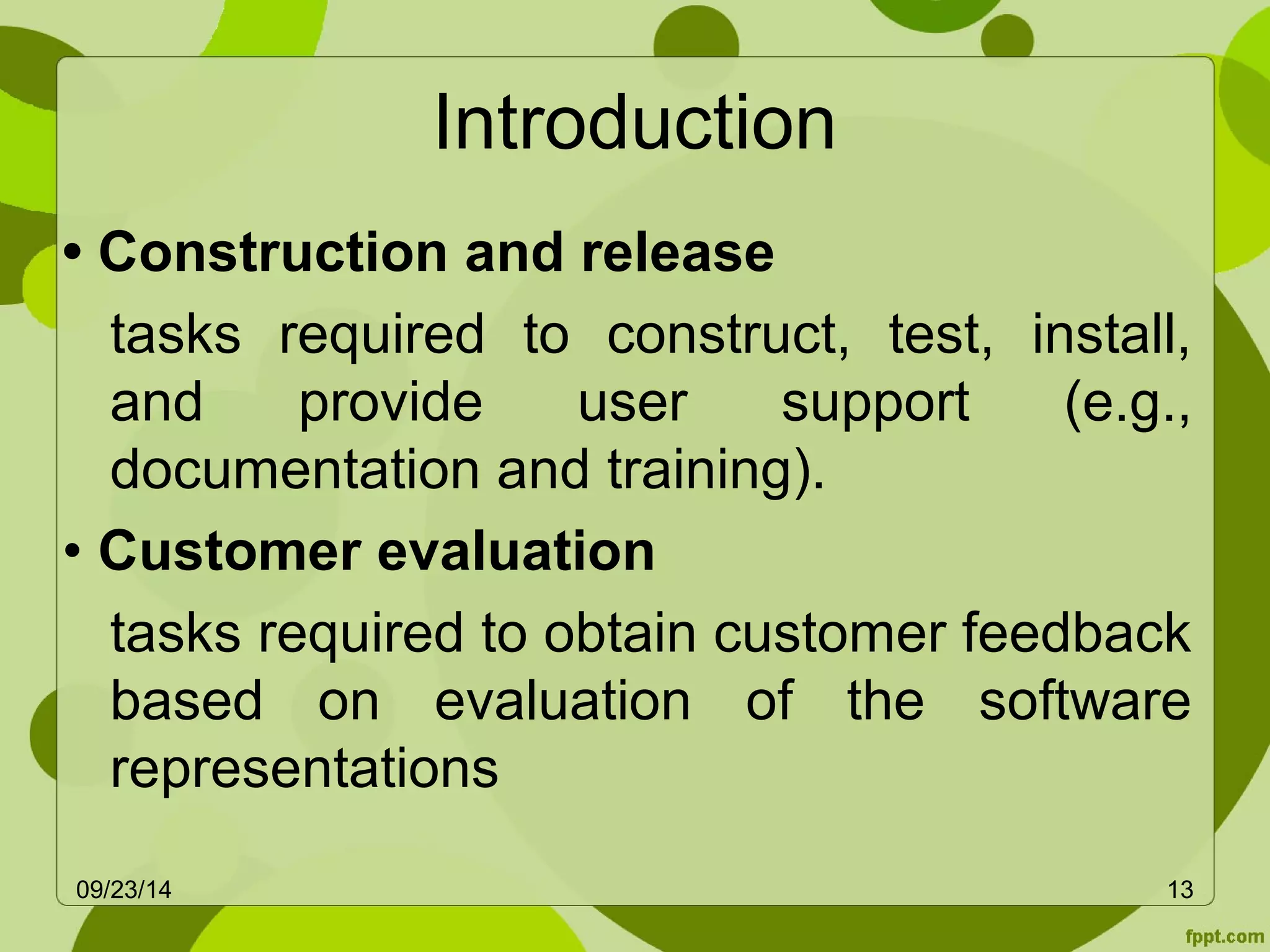 Introduction 
• Construction and release 
tasks required to construct, test, install, 
and provide user support (e.g., 
documentation and training). 
• Customer evaluation 
tasks required to obtain customer feedback 
based on evaluation of the software 
representations 
09/23/14 13 
 