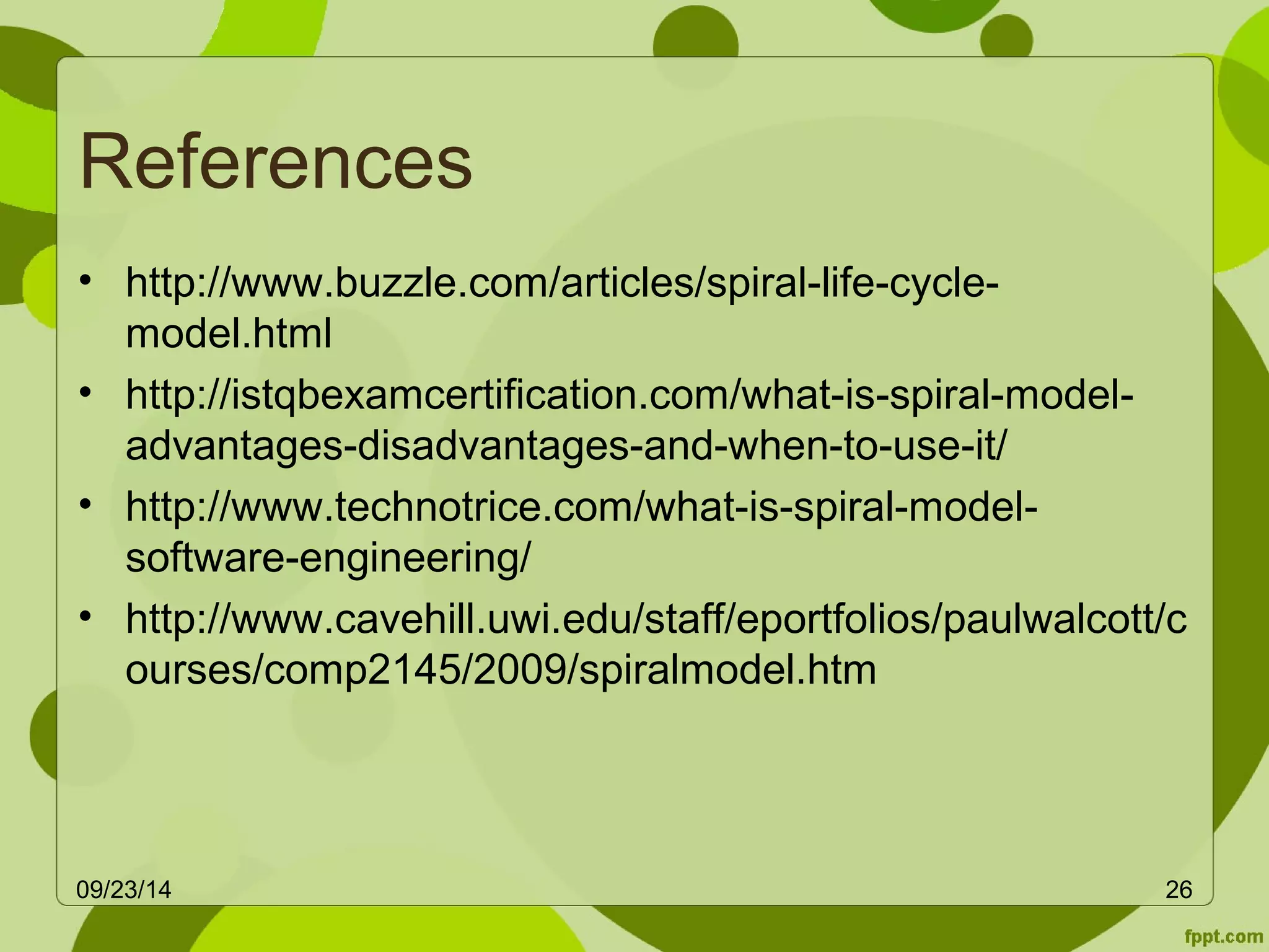 References 
• http://www.buzzle.com/articles/spiral-life-cycle-model. 
html 
• http://istqbexamcertification.com/what-is-spiral-model-advantages- 
disadvantages-and-when-to-use-it/ 
• http://www.technotrice.com/what-is-spiral-model-software- 
engineering/ 
• http://www.cavehill.uwi.edu/staff/eportfolios/paulwalcott/c 
ourses/comp2145/2009/spiralmodel.htm 
09/23/14 26 
 