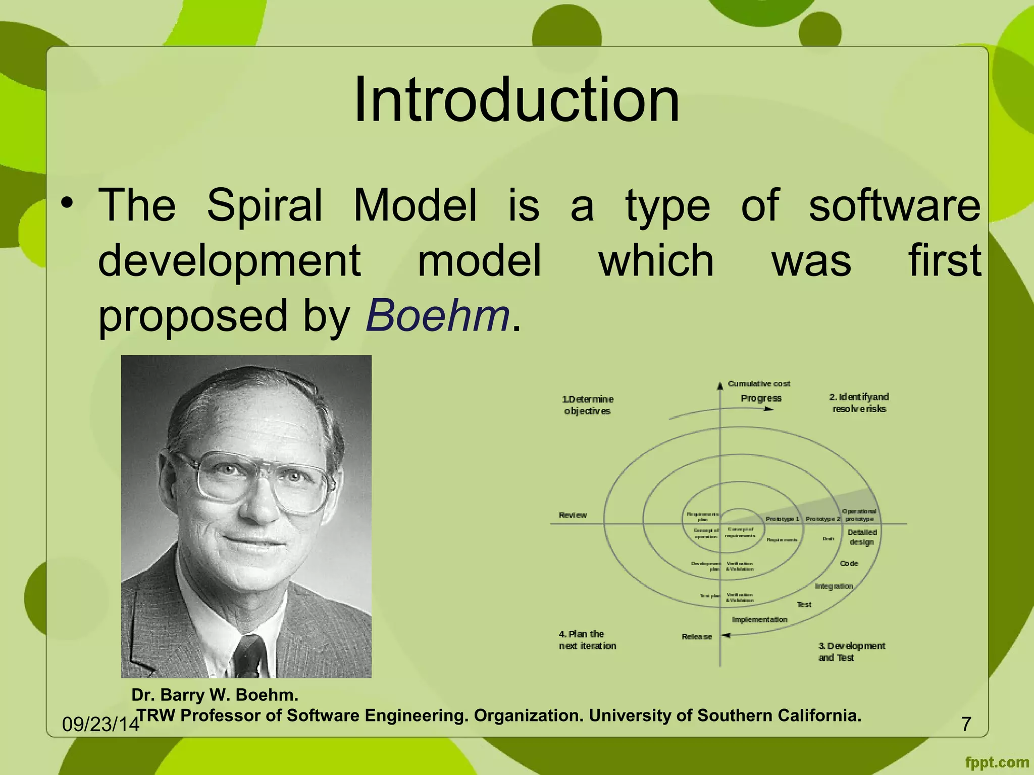 Introduction 
• The Spiral Model is a type of software 
development model which was first 
proposed by Boehm. 
Dr. Barry W. Boehm. 
TRW Professor of Software Engineering. Organization. University of Southern 09/23/14 California. 7 
 