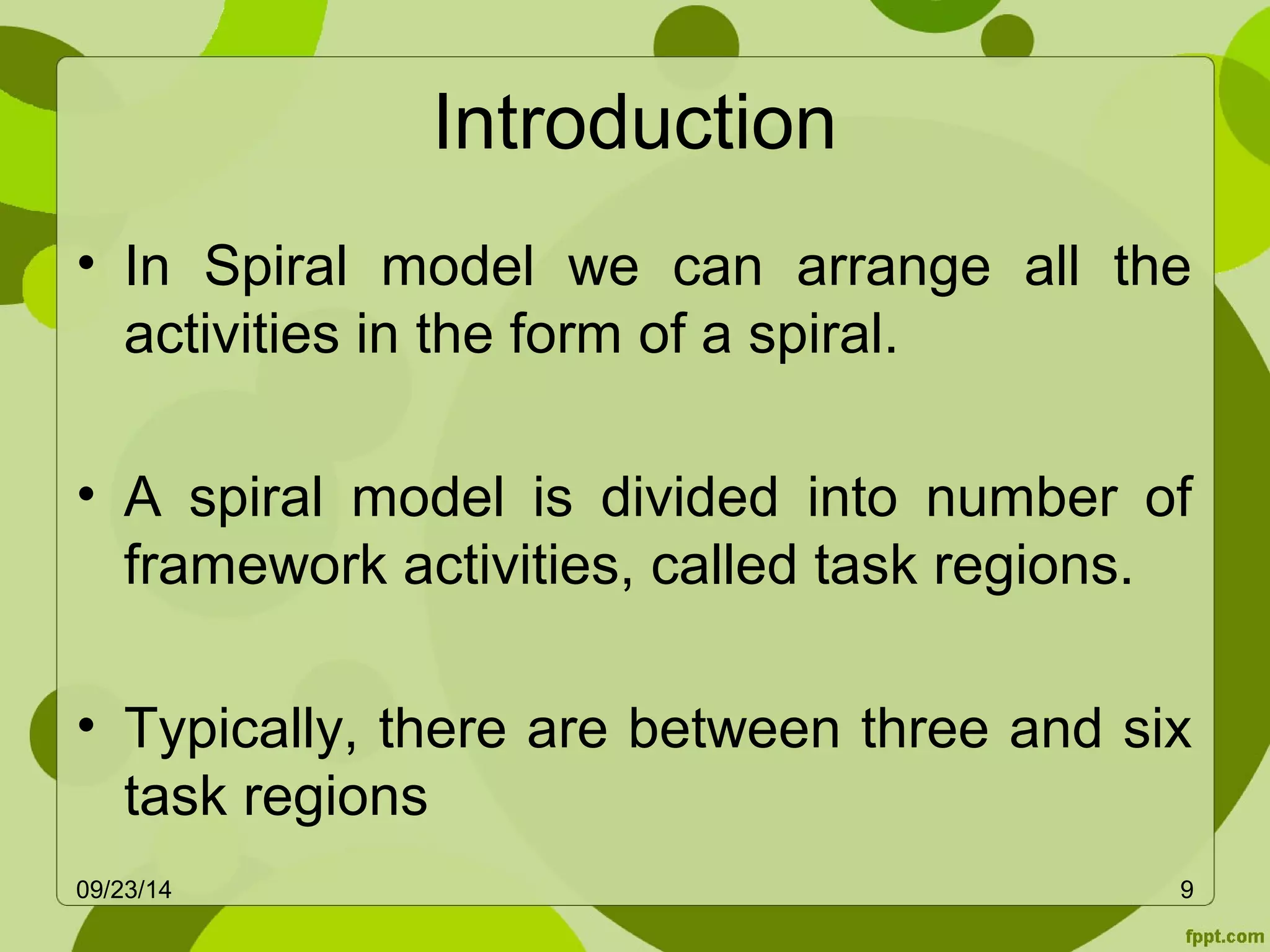 Introduction 
• In Spiral model we can arrange all the 
activities in the form of a spiral. 
• A spiral model is divided into number of 
framework activities, called task regions. 
• Typically, there are between three and six 
task regions 
09/23/14 9 
 